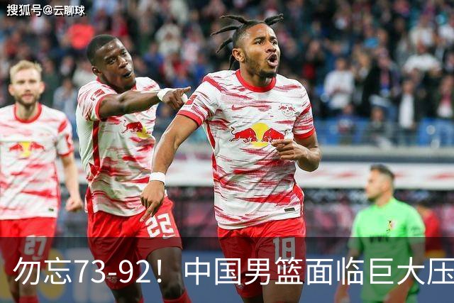 勿忘73-92！中国男篮面临巨大压力，三人角色至关重要