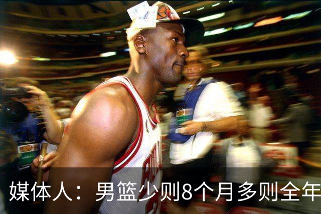 媒体人：男篮少则8个月多则全年无休 不取舍巅峰状态撑不了几年